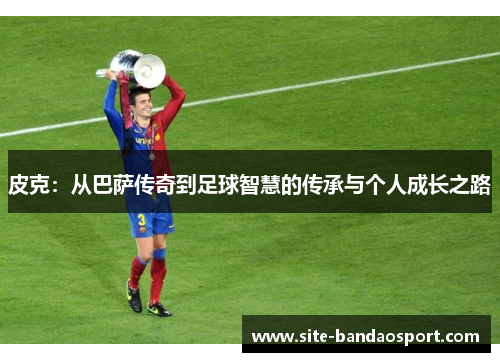 皮克：从巴萨传奇到足球智慧的传承与个人成长之路