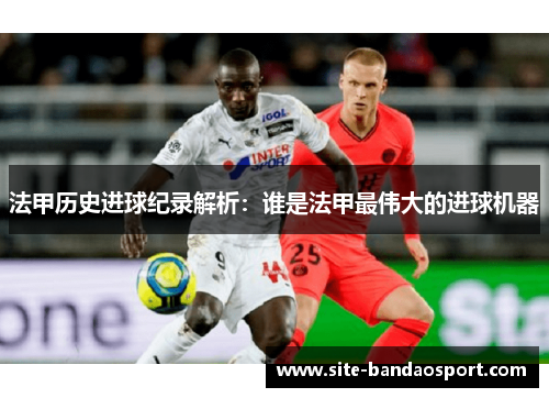 法甲历史进球纪录解析：谁是法甲最伟大的进球机器