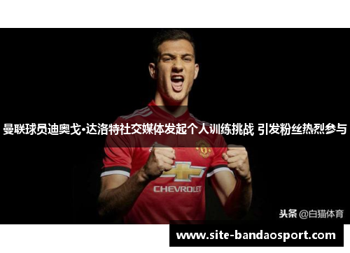 曼联球员迪奥戈·达洛特社交媒体发起个人训练挑战 引发粉丝热烈参与