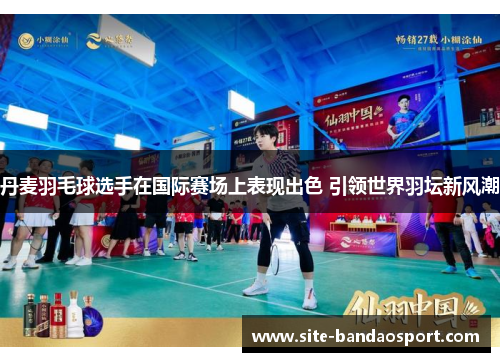 丹麦羽毛球选手在国际赛场上表现出色 引领世界羽坛新风潮