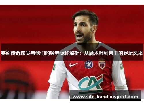 英超传奇球员与他们的经典昵称解析：从魔术师到帝王的足坛风采