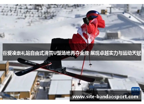 谷爱凌崇礼站自由式滑雪U型场地再夺金牌 展现卓越实力与运动天赋