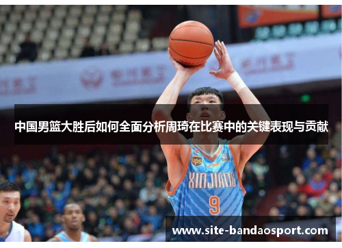 中国男篮大胜后如何全面分析周琦在比赛中的关键表现与贡献