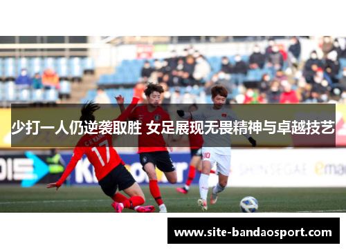 少打一人仍逆袭取胜 女足展现无畏精神与卓越技艺