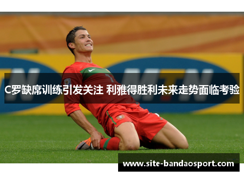 C罗缺席训练引发关注 利雅得胜利未来走势面临考验