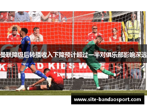 曼联降级后转播收入下降预计超过一半对俱乐部影响深远