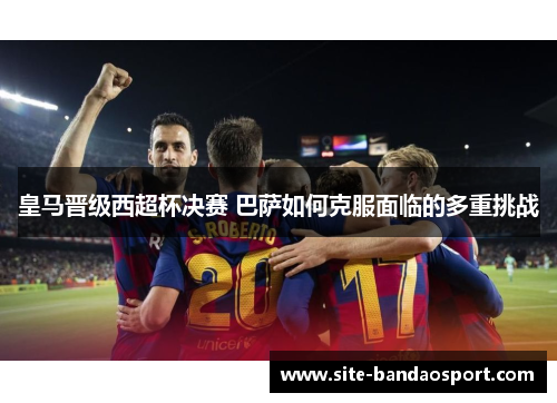 皇马晋级西超杯决赛 巴萨如何克服面临的多重挑战