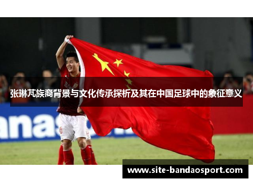 张琳芃族裔背景与文化传承探析及其在中国足球中的象征意义