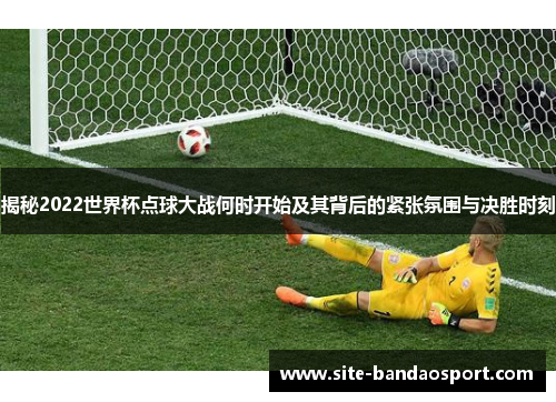 揭秘2022世界杯点球大战何时开始及其背后的紧张氛围与决胜时刻