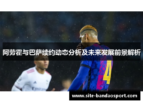 阿劳霍与巴萨续约动态分析及未来发展前景解析
