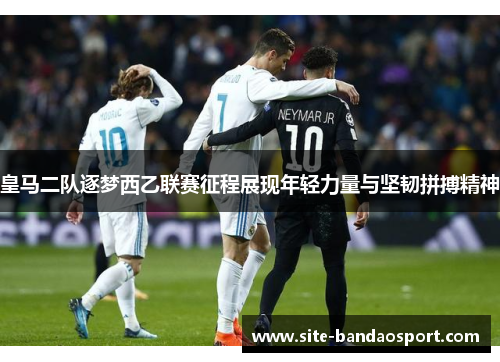 皇马二队逐梦西乙联赛征程展现年轻力量与坚韧拼搏精神 皇马二队逐梦西乙联赛征程展现年轻力量与坚韧拼搏精神