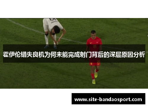 霍伊伦错失良机为何未能完成射门背后的深层原因分析