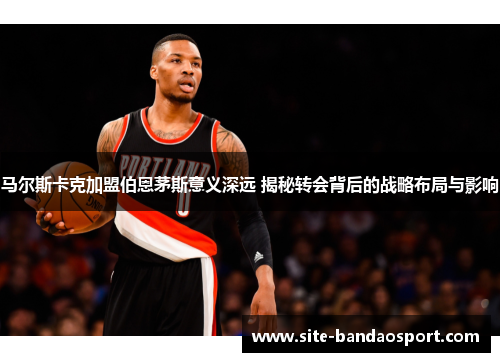 马尔斯卡克加盟伯恩茅斯意义深远 揭秘转会背后的战略布局与影响 马尔斯卡克加盟伯恩茅斯意义深远 揭秘转会背后的战略布局与影响