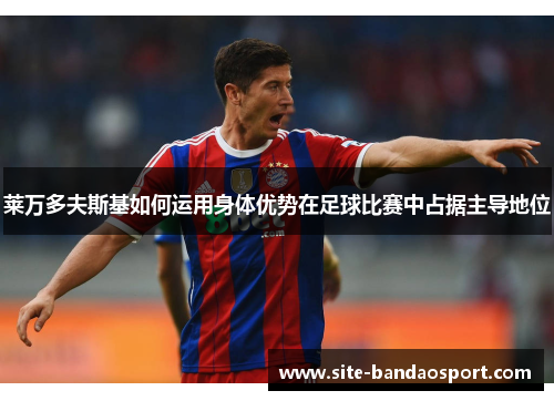 莱万多夫斯基如何运用身体优势在足球比赛中占据主导地位 莱万多夫斯基如何运用身体优势在足球比赛中占据主导地位