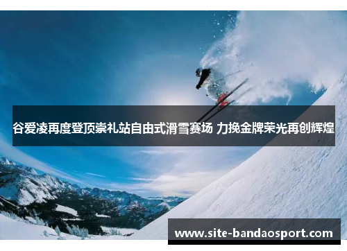 谷爱凌再度登顶崇礼站自由式滑雪赛场 力挽金牌荣光再创辉煌 谷爱凌再度登顶崇礼站自由式滑雪赛场 力挽金牌荣光再创辉煌