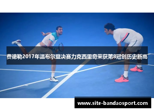 费德勒2017年温布尔登决赛力克西里奇荣获第8冠创历史新高 费德勒2017年温布尔登决赛力克西里奇荣获第8冠创历史新高