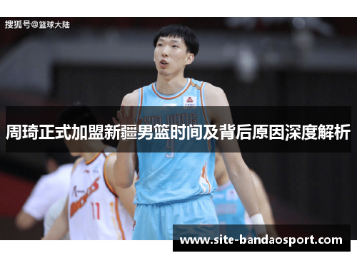 周琦正式加盟新疆男篮时间及背后原因深度解析