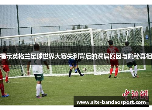 揭示英格兰足球世界大赛失利背后的深层原因与隐秘真相 揭示英格兰足球世界大赛失利背后的深层原因与隐秘真相