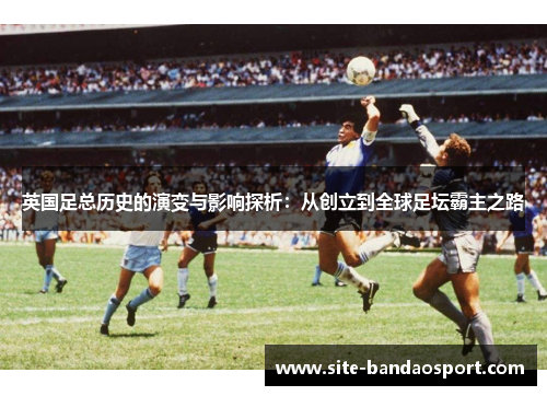 英国足总历史的演变与影响探析：从创立到全球足坛霸主之路