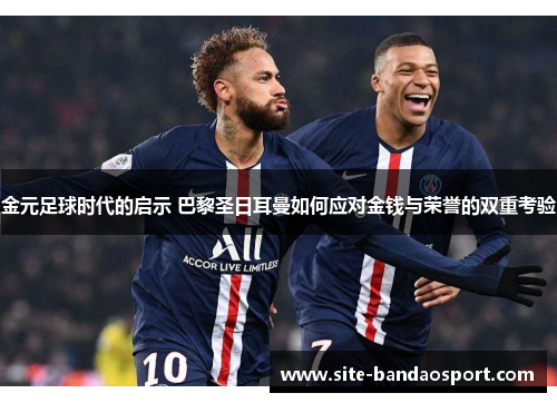 金元足球时代的启示 巴黎圣日耳曼如何应对金钱与荣誉的双重考验