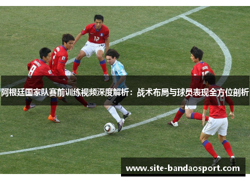 阿根廷国家队赛前训练视频深度解析:战术布局与球员表现全方位剖析 阿根廷国家队赛前训练视频深度解析:战术布局与球员表现全方位剖析