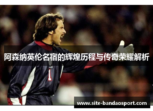 阿森纳英伦名宿的辉煌历程与传奇荣耀解析 阿森纳英伦名宿的辉煌历程与传奇荣耀解析