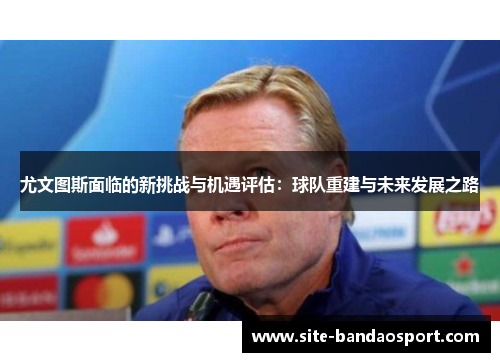 尤文图斯面临的新挑战与机遇评估：球队重建与未来发展之路